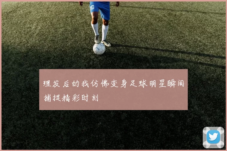理发后的我仿佛变身足球明星瞬间捕捉精彩时刻