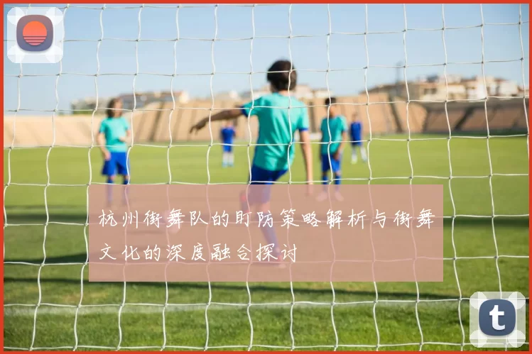 杭州街舞队的盯防策略解析与街舞文化的深度融合探讨