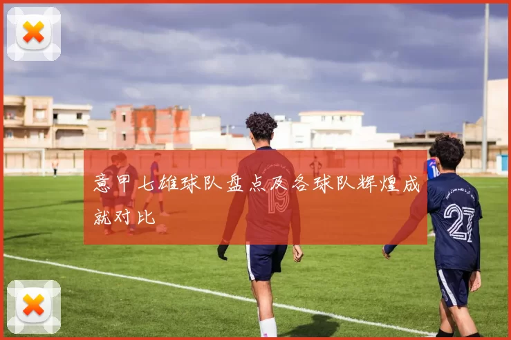 意甲七雄球队盘点及各球队辉煌成就对比