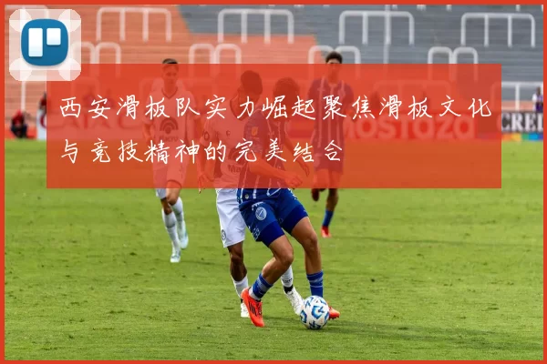 西安滑板队实力崛起聚焦滑板文化与竞技精神的完美结合