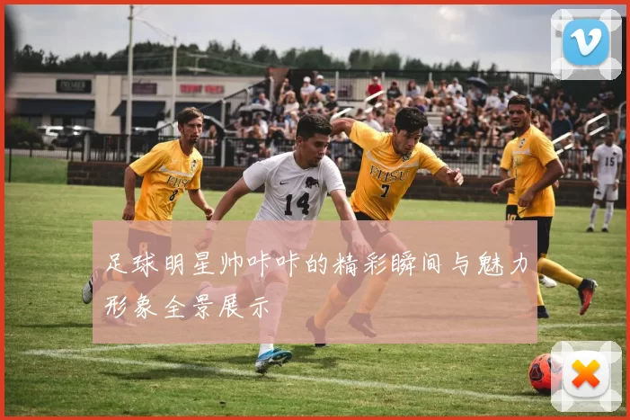 足球明星帅咔咔的精彩瞬间与魅力形象全景展示