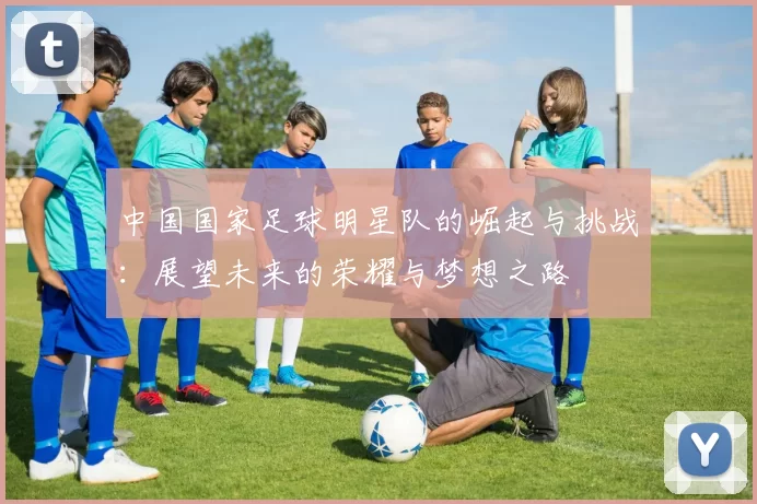 中国国家足球明星队的崛起与挑战：展望未来的荣耀与梦想之路