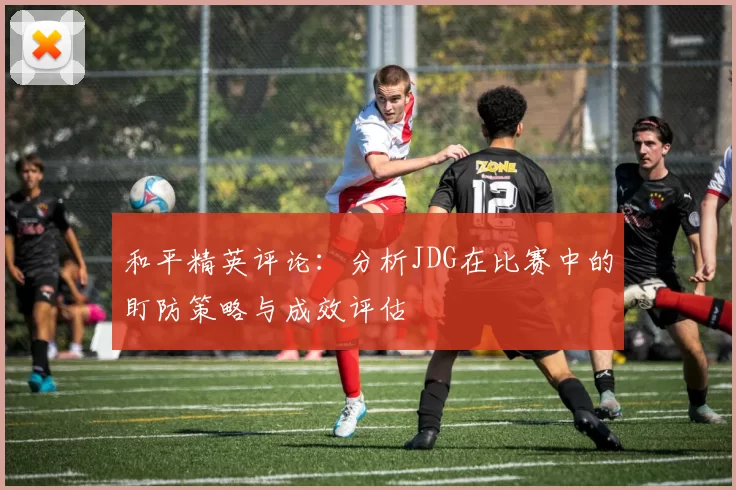 和平精英评论：分析JDG在比赛中的盯防策略与成效评估