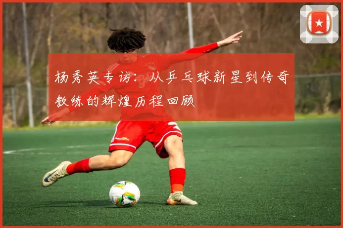 杨秀英专访：从乒乓球新星到传奇教练的辉煌历程回顾