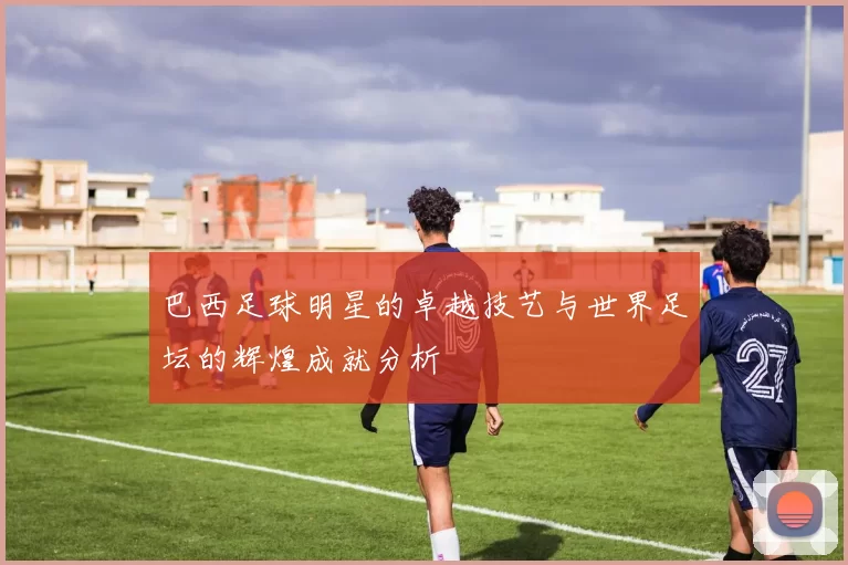 巴西足球明星的卓越技艺与世界足坛的辉煌成就分析