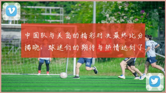 中国队与关岛的精彩对决最终比分揭晓，球迷们的期待与热情达到了高潮