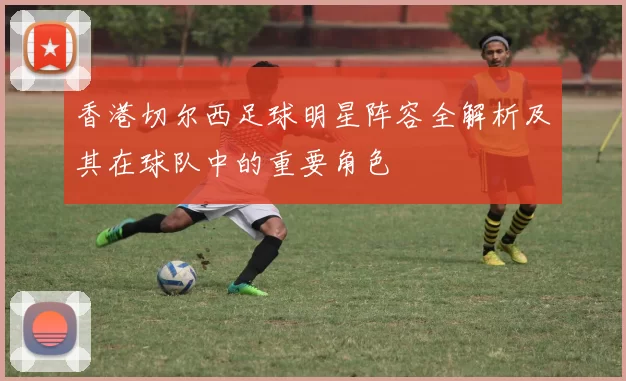 香港切尔西足球明星阵容全解析及其在球队中的重要角色