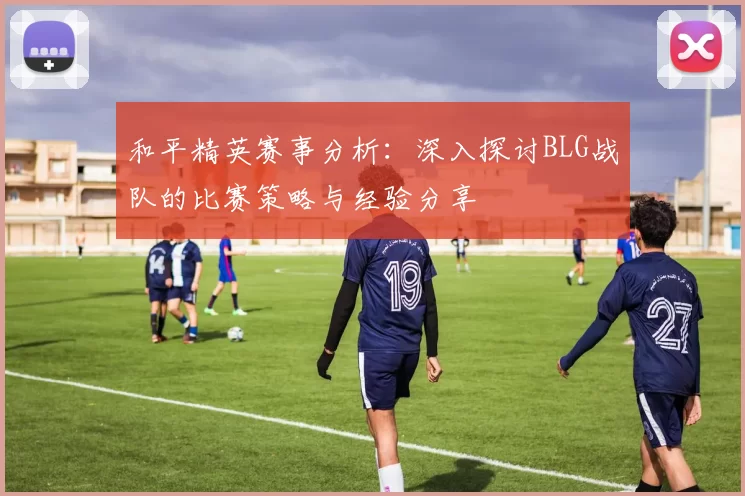和平精英赛事分析：深入探讨BLG战队的比赛策略与经验分享