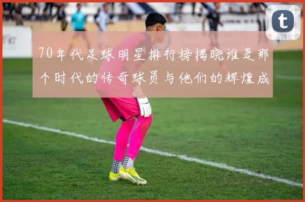 70年代足球明星排行榜揭晓谁是那个时代的传奇球员与他们的辉煌成就