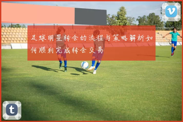 足球明星转会的流程与策略解析如何顺利完成转会交易