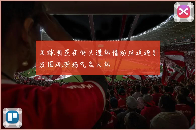 足球明星在街头遭热情粉丝追逐引发围观现场气氛火热