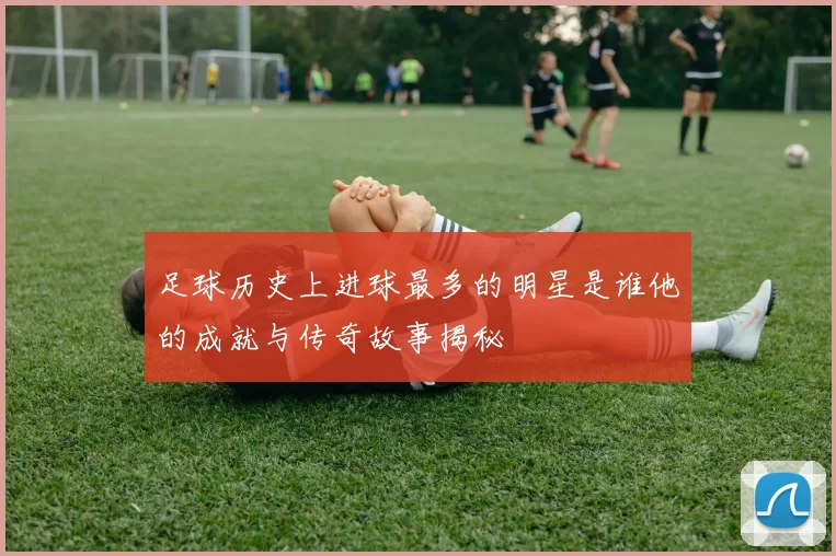 足球历史上进球最多的明星是谁他的成就与传奇故事揭秘