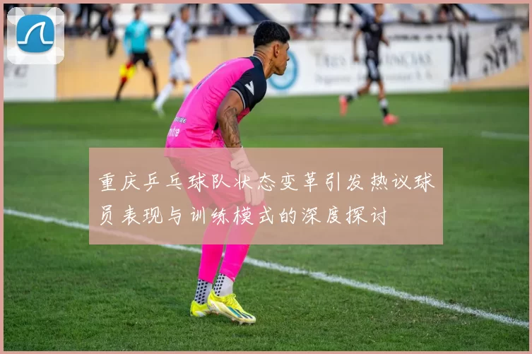 重庆乒乓球队状态变革引发热议球员表现与训练模式的深度探讨