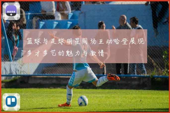 篮球与足球明星同场互动哈登展现多才多艺的魅力与激情