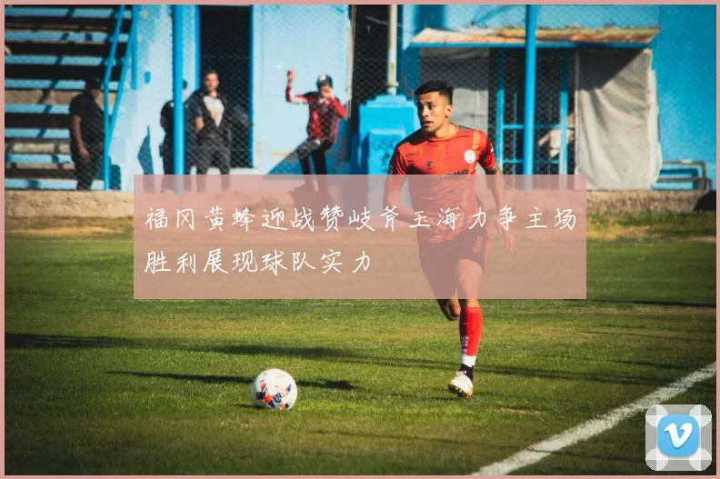 福冈黄蜂迎战赞岐斧玉海力争主场胜利展现球队实力