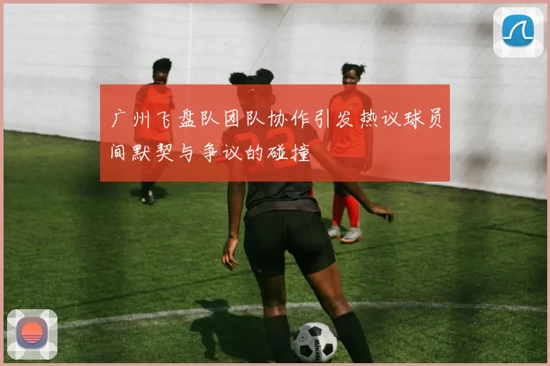 广州飞盘队团队协作引发热议球员间默契与争议的碰撞