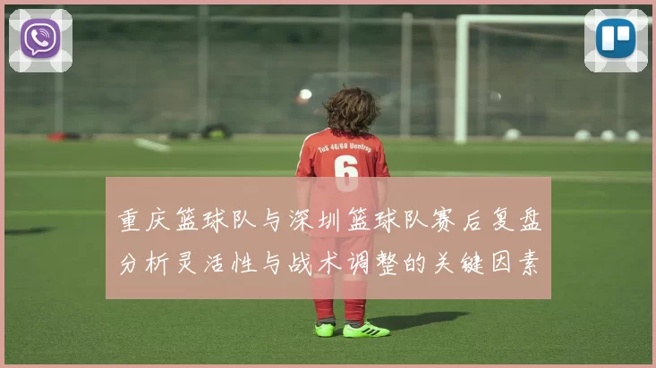重庆篮球队与深圳篮球队赛后复盘分析灵活性与战术调整的关键因素