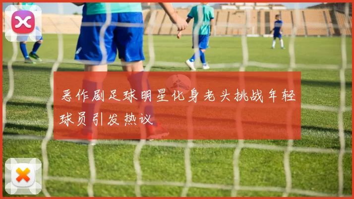 恶作剧足球明星化身老头挑战年轻球员引发热议