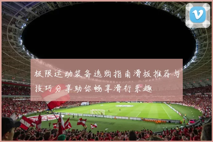 极限运动装备选购指南滑板推荐与技巧分享助你畅享滑行乐趣