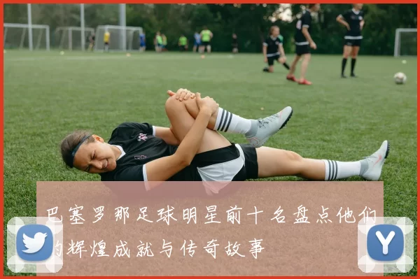 巴塞罗那足球明星前十名盘点他们的辉煌成就与传奇故事