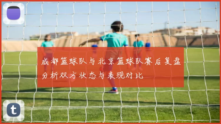 成都篮球队与北京篮球队赛后复盘分析双方状态与表现对比
