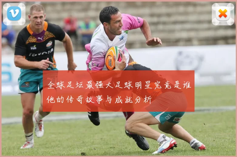 全球足坛最强大足球明星究竟是谁他的传奇故事与成就分析
