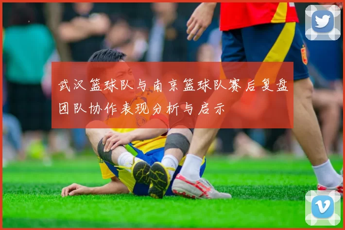 武汉篮球队与南京篮球队赛后复盘团队协作表现分析与启示