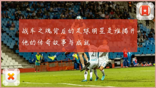 战车之魂背后的足球明星是谁揭开他的传奇故事与成就