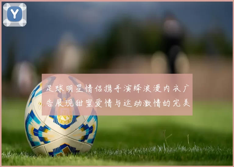 足球明星情侣携手演绎浪漫内衣广告展现甜蜜爱情与运动激情的完美结合