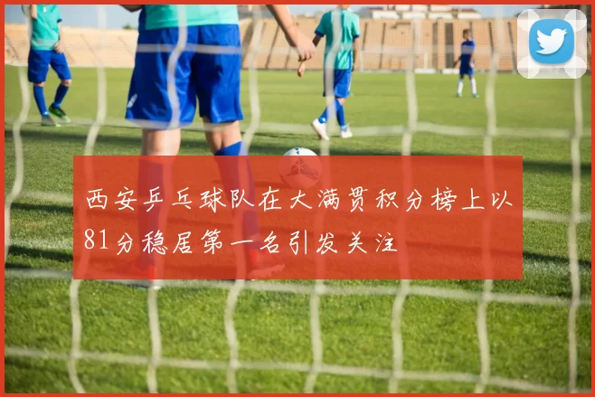 西安乒乓球队在大满贯积分榜上以81分稳居第一名引发关注
