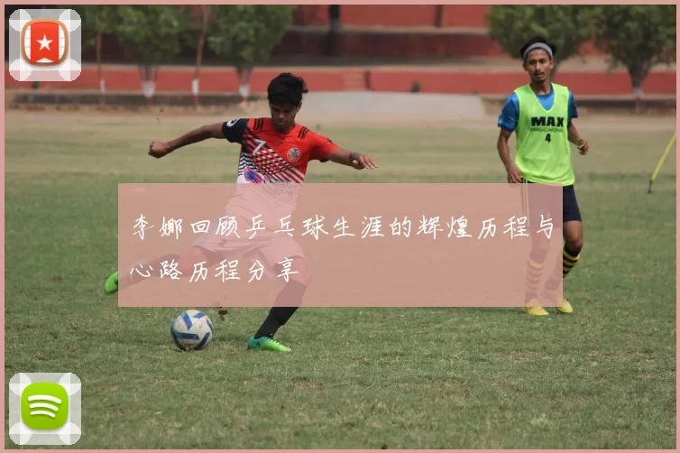 李娜回顾乒乓球生涯的辉煌历程与心路历程分享