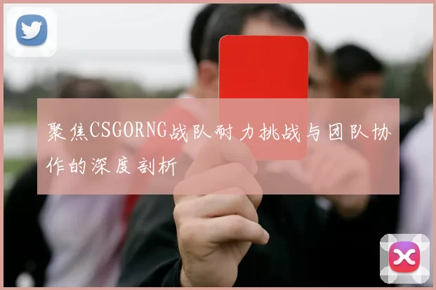 聚焦CSGORNG战队耐力挑战与团队协作的深度剖析