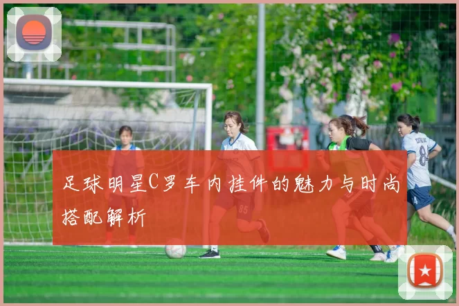 足球明星C罗车内挂件的魅力与时尚搭配解析