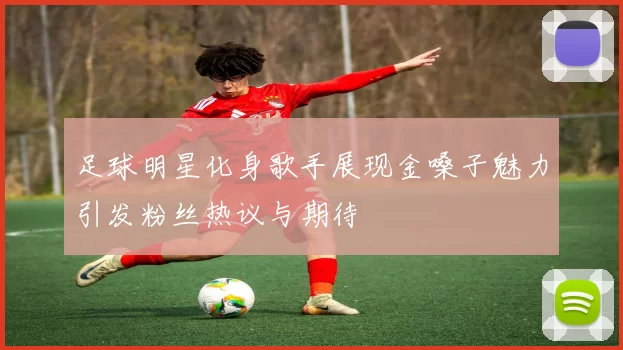 足球明星化身歌手展现金嗓子魅力引发粉丝热议与期待