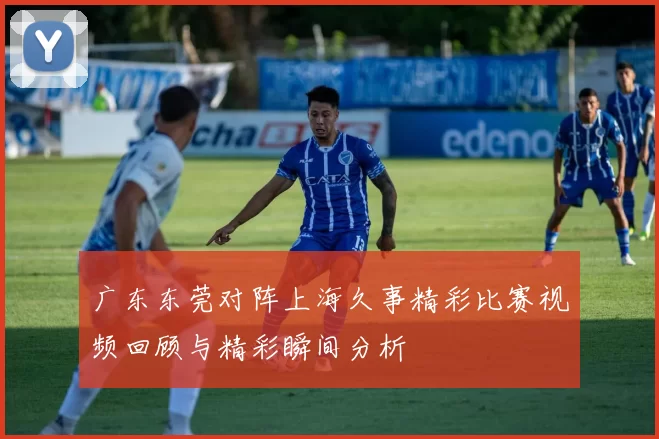 广东东莞对阵上海久事精彩比赛视频回顾与精彩瞬间分析