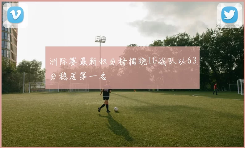 洲际赛最新积分榜揭晓IG战队以63分稳居第一名
