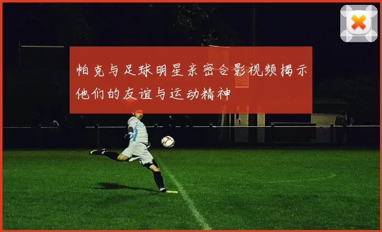 帕克与足球明星亲密合影视频揭示他们的友谊与运动精神