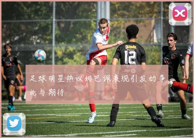 足球明星热议姆巴佩表现引发的争论与期待