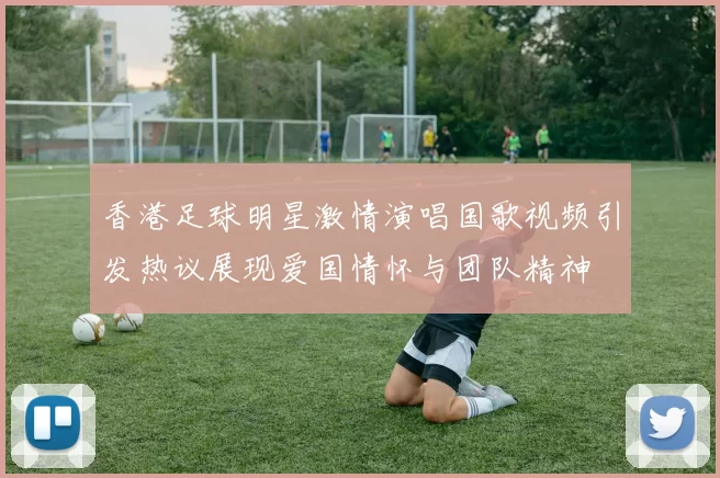香港足球明星激情演唱国歌视频引发热议展现爱国情怀与团队精神