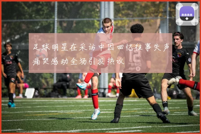 足球明星在采访中因回忆往事失声痛哭感动全场引发热议
