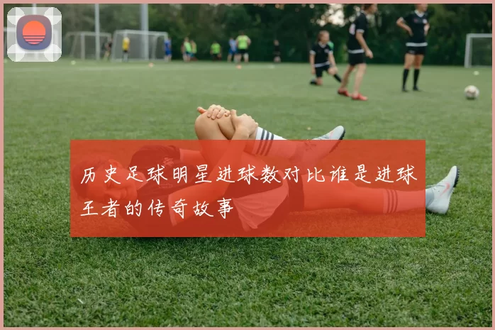 历史足球明星进球数对比谁是进球王者的传奇故事