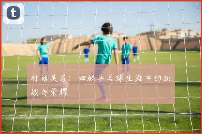 对话吴芳：回顾乒乓球生涯中的挑战与荣耀
