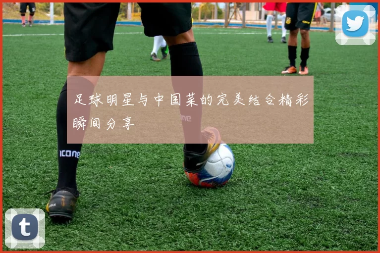 足球明星与中国菜的完美结合精彩瞬间分享