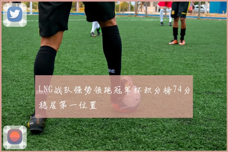 LNG战队强势领跑冠军杯积分榜74分稳居第一位置