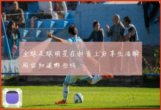 全球足球明星在抖音上分享生活瞬间你知道哪些吗