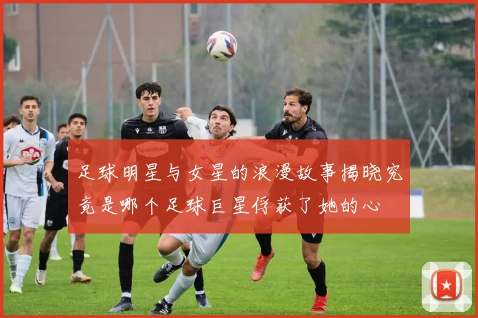 足球明星与女星的浪漫故事揭晓究竟是哪个足球巨星俘获了她的心