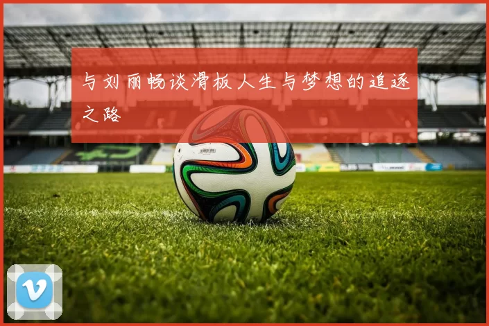 与刘丽畅谈滑板人生与梦想的追逐之路