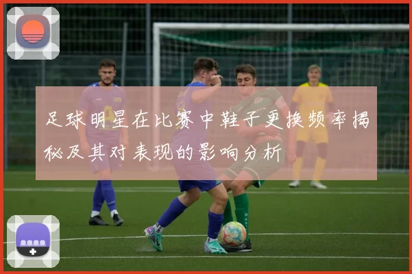 足球明星在比赛中鞋子更换频率揭秘及其对表现的影响分析