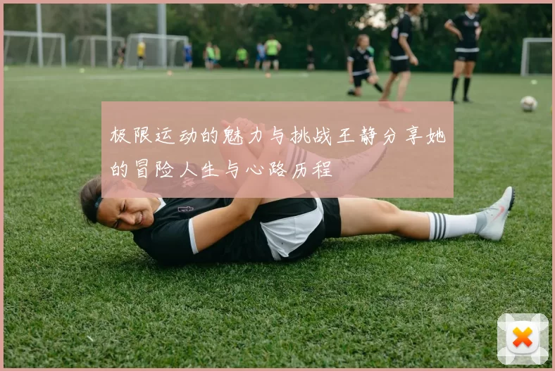 极限运动的魅力与挑战王静分享她的冒险人生与心路历程