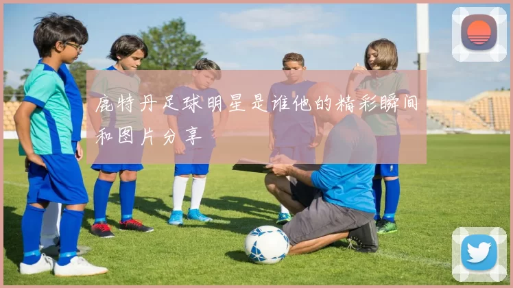 鹿特丹足球明星是谁他的精彩瞬间和图片分享